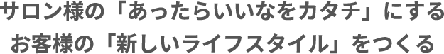 サロン様の「あったらいいなをカタチ」にするお客様の「新しいライフスタイル」をつくる